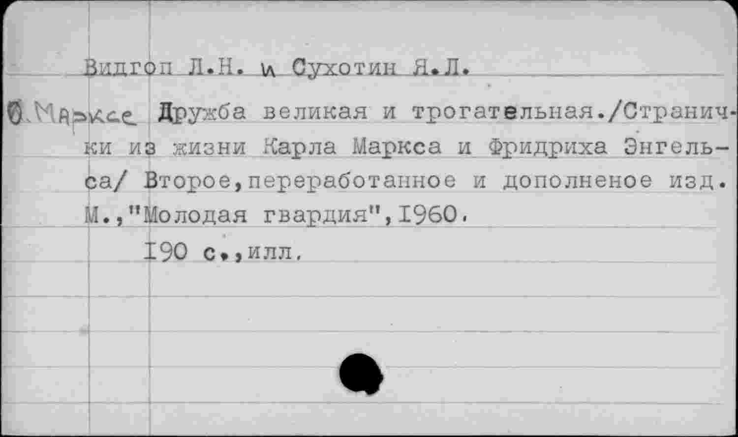 ﻿Г	1ИЛГС	1 ш_Л.Ждд Сухотш01*Л.
б. Ндьксе		Дружба великая и трогательная./Странич-
I	си и;	з жизни Карла Маркса и Фридриха Энгель-
	за/ Второе,переработанное и дополненое изд. Л.,’’Молодая гвардия”, 1960«	
		С90 с»,илл.
		
		
		
		
		